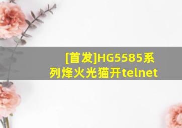 [首发]HG5585系列烽火光猫开telnet